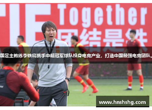 国足主教练李铁将携手中超冠军球队投身电竞产业，打造中国最强电竞团队。