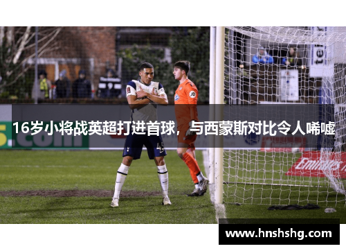 16岁小将战英超打进首球，与西蒙斯对比令人唏嘘